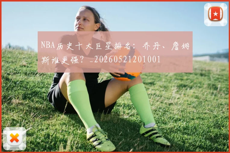 NBA历史十大巨星排名：乔丹、詹姆斯谁更强？_20260521201001