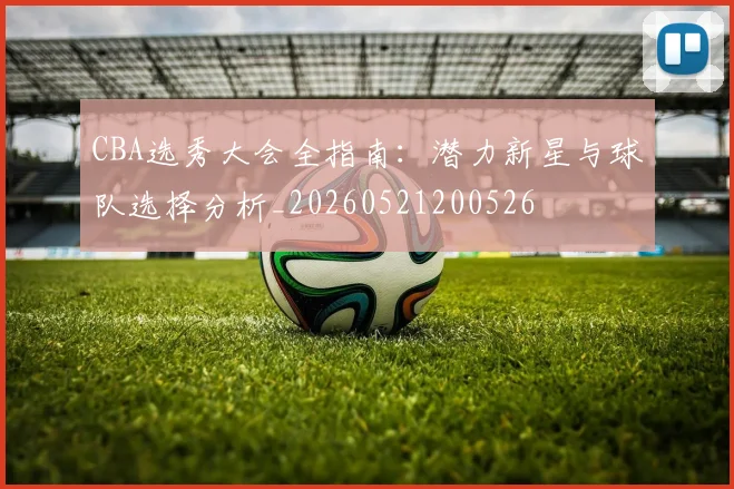 CBA选秀大会全指南：潜力新星与球队选择分析_20260521200526
