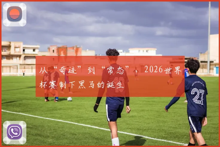 从“奇迹”到“常态”，2026世界杯赛制下黑马的诞生