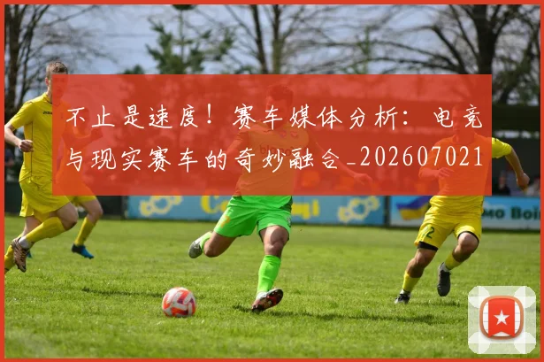 不止是速度！赛车媒体分析：电竞与现实赛车的奇妙融合_20260702175201