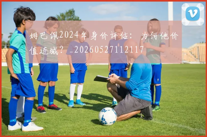 姆巴佩2024年身价评估：为何他价值连城？_20260527112117