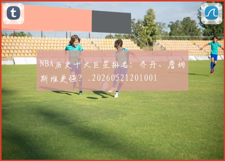 NBA历史十大巨星排名：乔丹、詹姆斯谁更强？_20260521201001