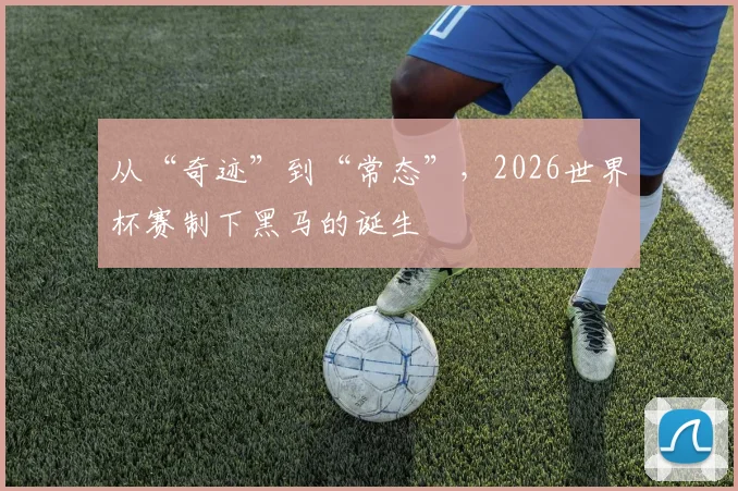 从“奇迹”到“常态”，2026世界杯赛制下黑马的诞生