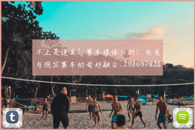 不止是速度！赛车媒体分析：电竞与现实赛车的奇妙融合_20260702175201